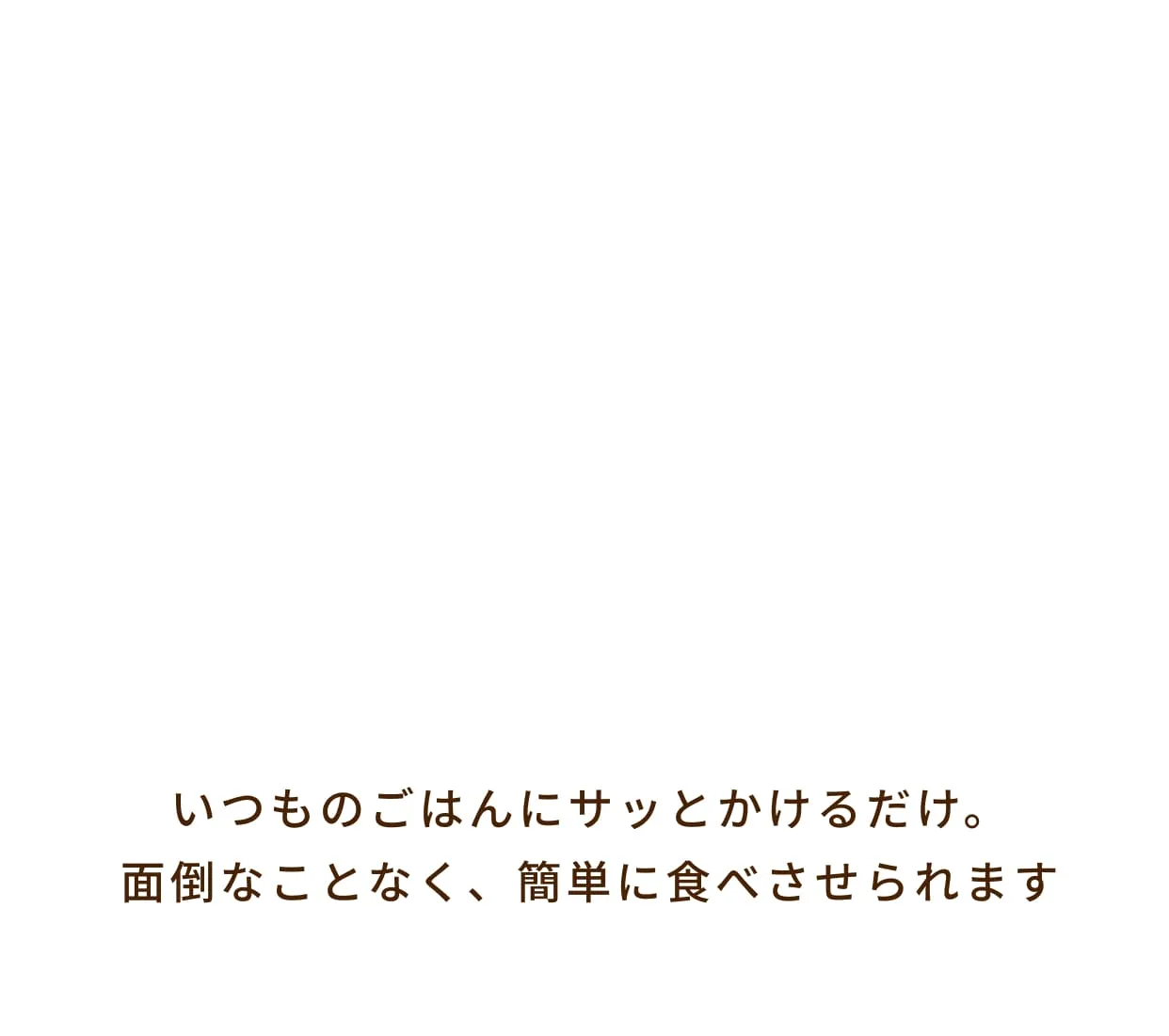 いつものごはんにサッとかけるだけ。面倒なことなく、簡単に食べさせられます