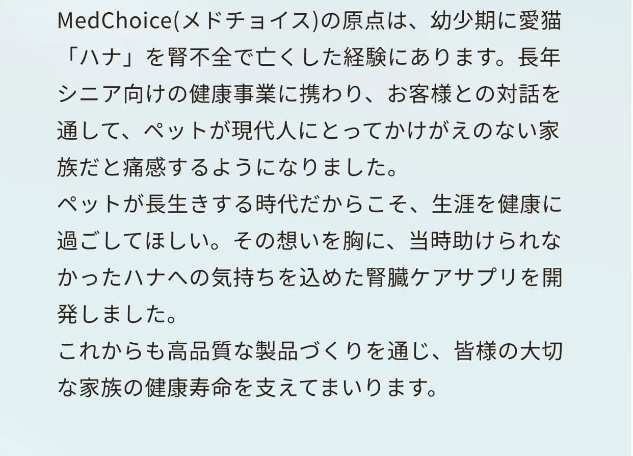 MedChoice(メドチョイス)の原点は、幼少期に愛猫「ハナ」を腎不全で亡くした経験にあります。長年シニア向けの健康事業に携わり、お客様との対話を通して、ペットが現代人にとってかけがえのない家族だと痛感するようになりました。ペットが長生きする時代だからこそ、生涯を健康に過ごしてほしい。その想いを胸に、当時助けられなかったハナへの気持ちを込めた腎臓ケアサプリを開発しました。これからも高品質な製品づくりを通じ、皆様の大切な家族の健康寿命を支えてまいります。