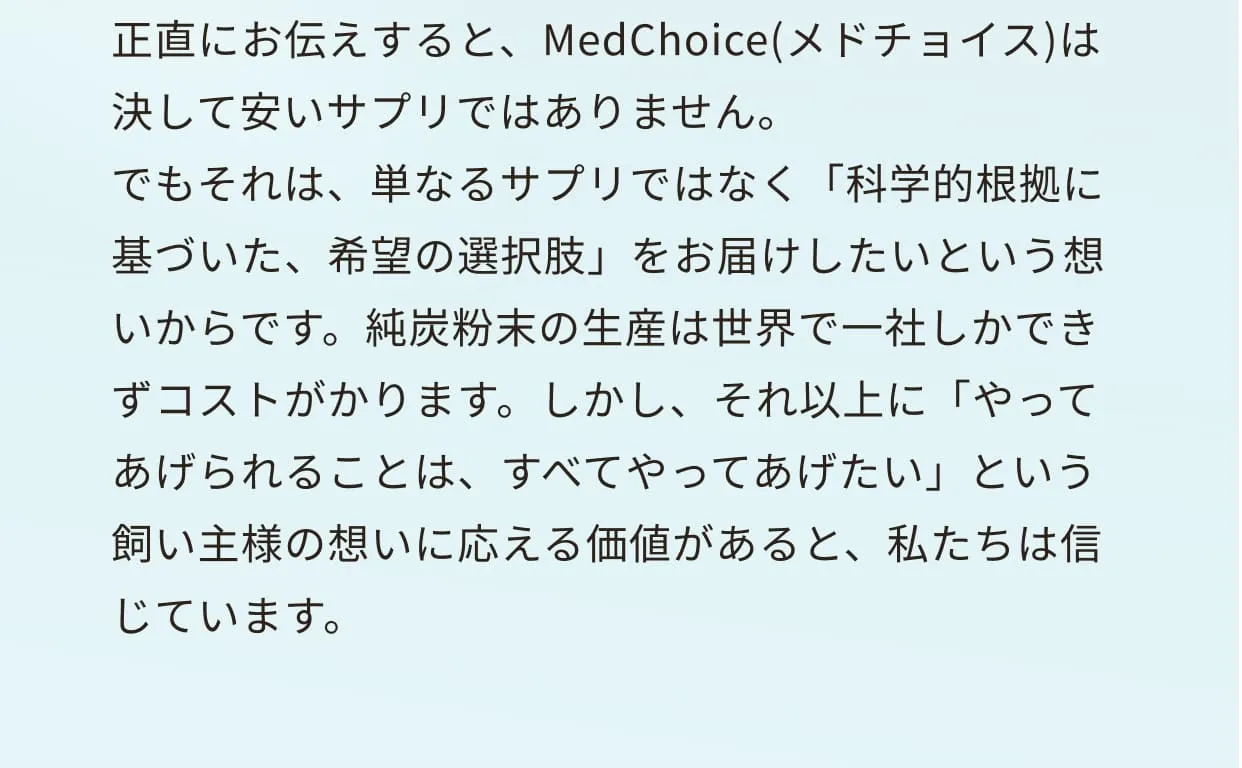 正直にお伝えすると、MedChoice(メドチョイス)は決して安いサプリではありません。
                  でもそれは、単なるサプリではなく「科学的根拠に基づいた、希望の選択肢」をお届けしたいという想いからです。純炭粉末の生産は世界で一社しかできずコストがかります。しかし、それ以上に「やってあげられることは、すべてやってあげたい」という飼い主様の想いに応える価値があると、私たちは信じています。