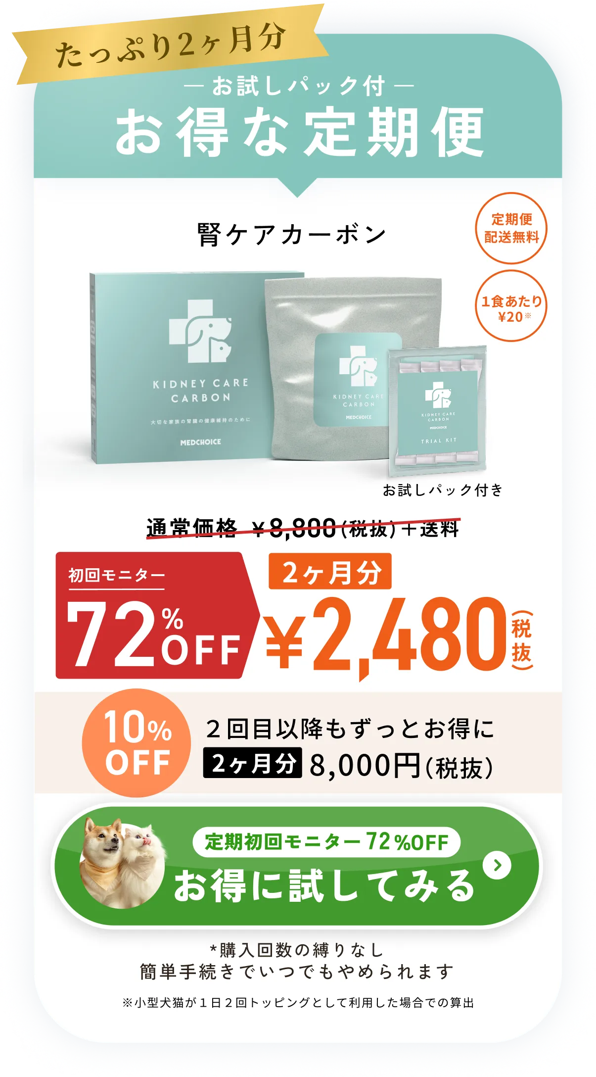 たっぷり2ヶ月分お試しパック付お得な定期便・腎ケアカーボン通常価格¥8,800（税抜）＋送料のところ初回限定50%OFF2ヶ月分¥4,400（税抜）・定期便配送無料・1食あたり¥36※小型犬猫が１日２回トッピングとして利用した場合での算出・10%OFF2回目以降もずっとお得に2ヶ月分8,000円（税抜）・*購入回数の縛りなしいつでもキャンセルOK