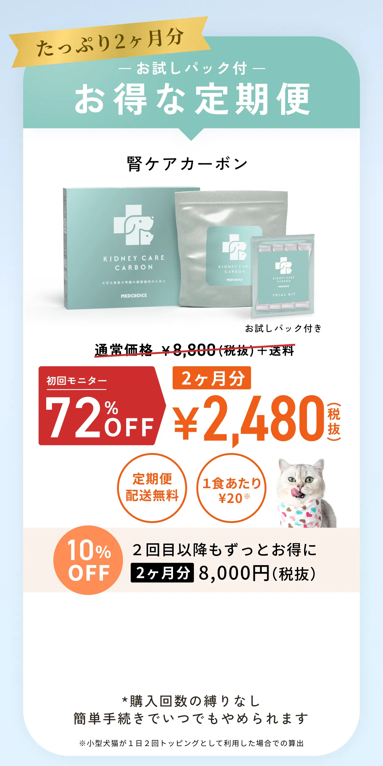 たっぷり2ヶ月分お試しパック付お得な定期便・腎ケアカーボン通常価格¥8,800（税抜）＋送料のところ初回限定50%OFF2ヶ月分¥4,400（税抜）・定期便配送無料・1食あたり¥36※小型犬猫が１日２回トッピングとして利用した場合での算出・10%OFF2回目以降もずっとお得に2ヶ月分8,000円（税抜）・*購入回数の縛りなしいつでもキャンセルOK