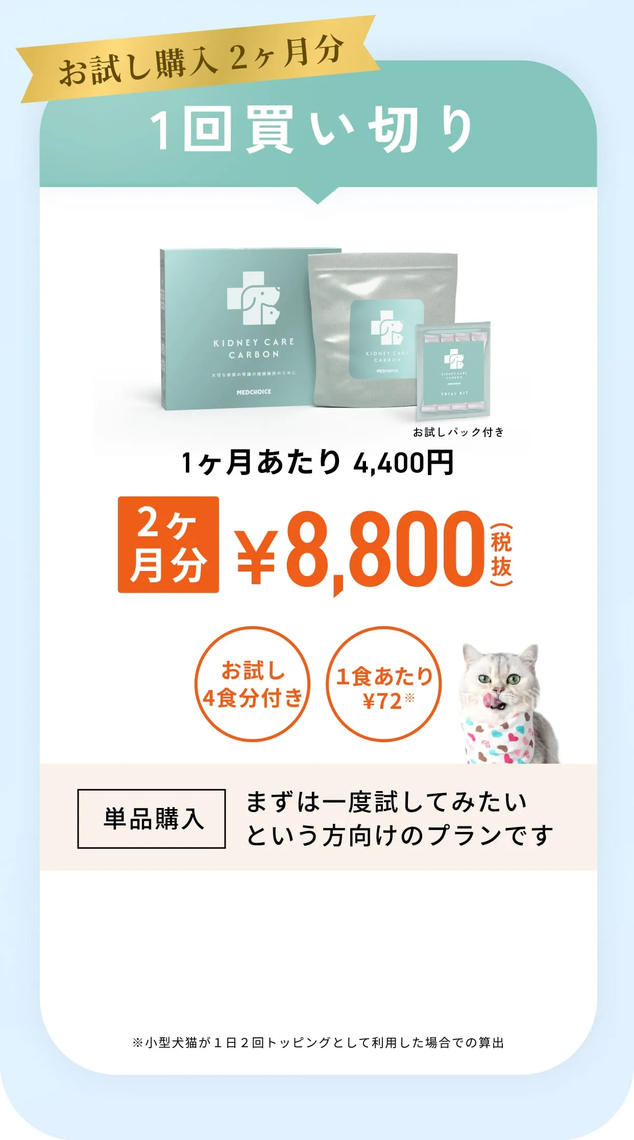 お試し購入2ヶ月分一回買い切り・1ヶ月あたり4,400円2ヶ月分¥8,800（税抜）買い切り配送無料1食あたり¥72※小型犬猫が１日２回トッピングとして利用した場合での算出・単品購入まずは一度試してみたいという方向けのプランです
