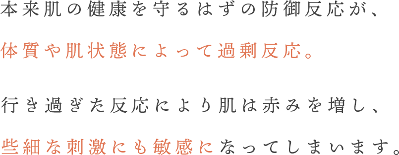 本来肌の健康を守るはずの防御反応が、体質や肌状態によって過剰反応。行き過ぎた反応により肌は赤みを増し、些細な刺激にも敏感になってしまいます。
