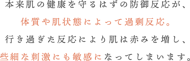 本来肌の健康を守るはずの防御反応が、体質や肌状態によって過剰反応。行き過ぎた反応により肌は赤みを増し、些細な刺激にも敏感になってしまいます。