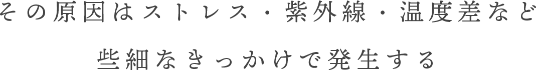 その原因はストレス・紫外線・温度差など些細なきっかけで発生する