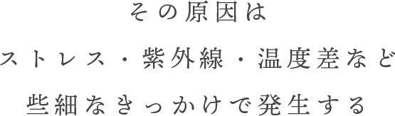 その原因はストレス・紫外線・温度差など些細なきっかけで発生する