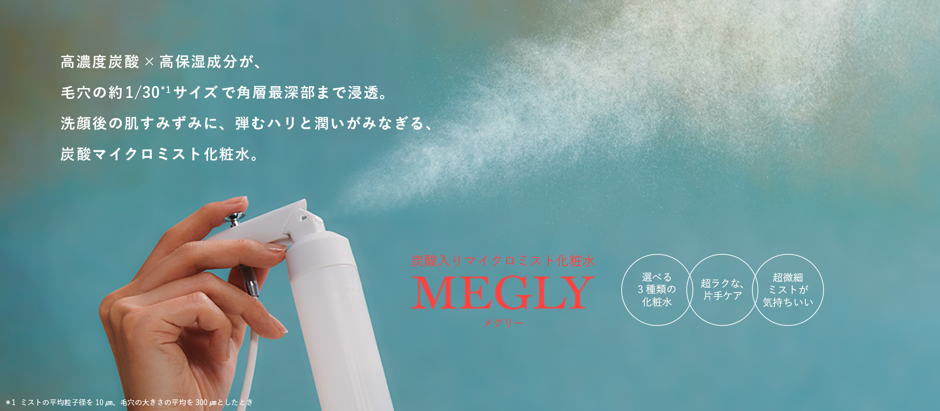 高濃度炭酸×高保湿成分が、毛穴の約1/30*1 サイズで角層最深部まで浸透。洗顔後の肌すみずみに、弾むハリと潤いがみなぎる、炭酸マイクロミスト化粧水。＊1ミストの平均粒子径を10㎛、毛穴の大きさの平均を300㎛としたとき