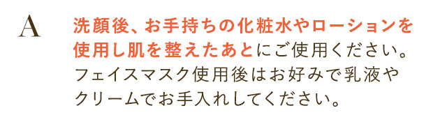 洗顔後、お手持ちの化粧水やローションを使用し肌を整えたあとにご使用ください。
                        フェイスマスク使用後はお好みで乳液やクリームでお手入れしてください。