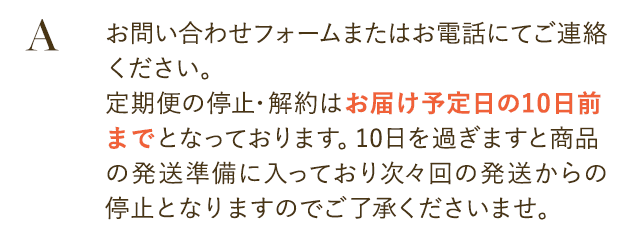 お問い合わせフォームまたはお電話にてご連絡ください。
                        定期便の停止・解約はお届け予定日の10日前までとなっております。
                        10日を過ぎますと商品の発送準備に入っており次々回の発送からの停止となりますのでご了承くださいませ。