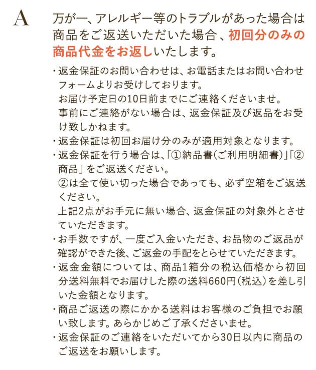 万が一、アレルギー等のトラブルがあった場合は、商品をご返送いただいた場合初回分のみの商品代金をお返しいたします。