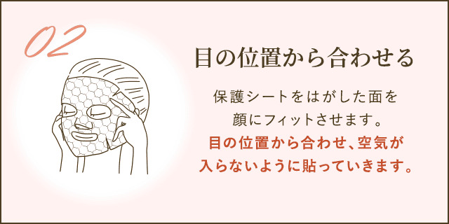保護シートをはがした面を顔にフィットさせます。目の位置から合わせ、空気が入らないように貼っていきます。