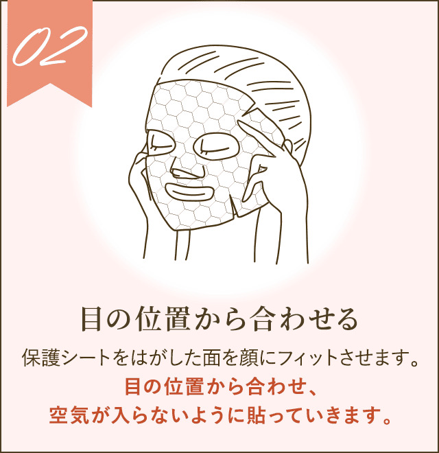 保護シートをはがした面を顔にフィットさせます。目の位置から合わせ、空気が入らないように貼っていきます。