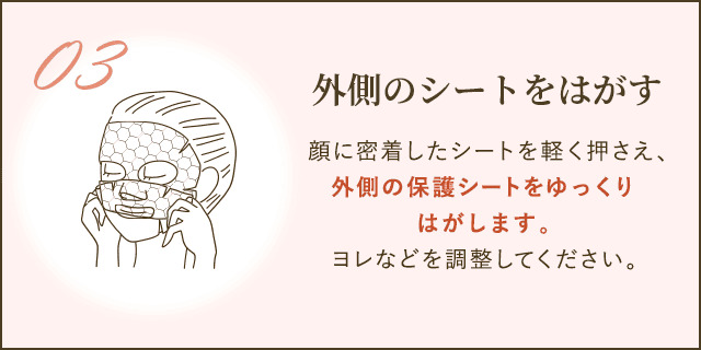 顔に密着したシートを軽く押さえ、外側の保護シートをゆっくりはがします。ヨレなどを調整してください。