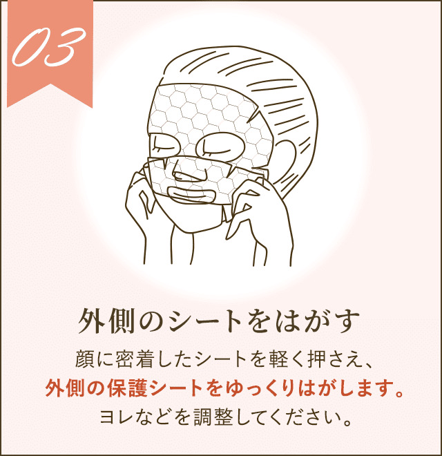 顔に密着したシートを軽く押さえ、外側の保護シートをゆっくりはがします。ヨレなどを調整してください。