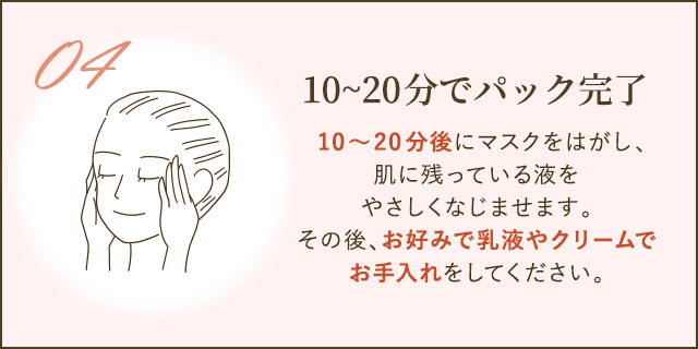 10～20分後にマスクをはがし、肌に残っている液をやさしくなじませます。その後、お好みで乳液やクリームでお手入れをしてください。