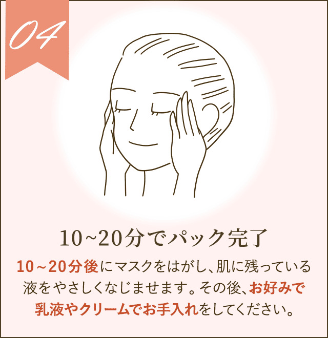10～20分後にマスクをはがし、肌に残っている液をやさしくなじませます。その後、お好みで乳液やクリームでお手入れをしてください。