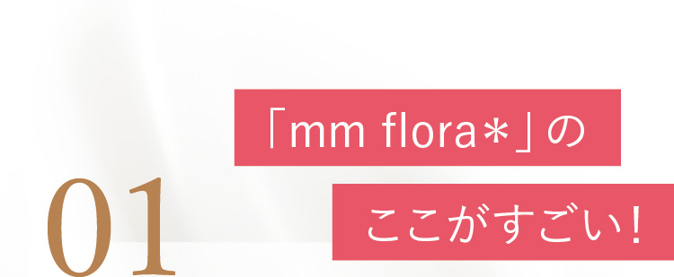 01 「mm flora＊」のここがすごい！