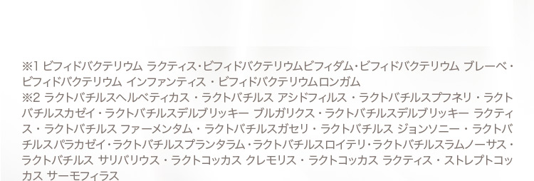 ※1ビフィドバクテリウムラクティス・ビフィドバクテリウムビフィダム・ビフィドバクテリウムブレーベ・ビフィドバクテリウムインファンティス・ビフィドバクテリウムロンガム ※2ラクトバチルスヘルベティカス・ラクトバチルスアシドフィルス・ラクトバチルスプフネリラクトバチルスカゼイ・ラクトバチルスデルブリッキーブルガリクス・ラクトバチルスデルブリッキーラクティスラクトバチルスファーメンタム・ラクトバチルスガセリラクトバチルスジョンソニー・ラクトバチルスパラカゼイ・ラクトバチルスプランタラム・ラクトバチルスロイテリ・ラクトバチルスラムノーサス・ラクトバチルスサリバリウス・ラクトコッカスクレモリスラクトコッカスラクティスストレプトコッカスサーモフィラス