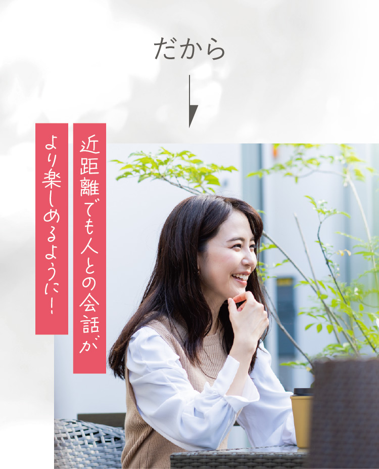 だから 近距離でも人との会話がより楽しめるように！