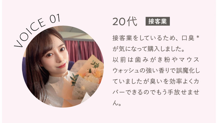 VOICE01　20代接客業 接客業をしているため、口臭※が気になって購入しました。以前は歯みがき粉やマウスウォッシュの強い香りで誤魔化していましたが臭いを効率よくカバーできるのでもう手放せません。