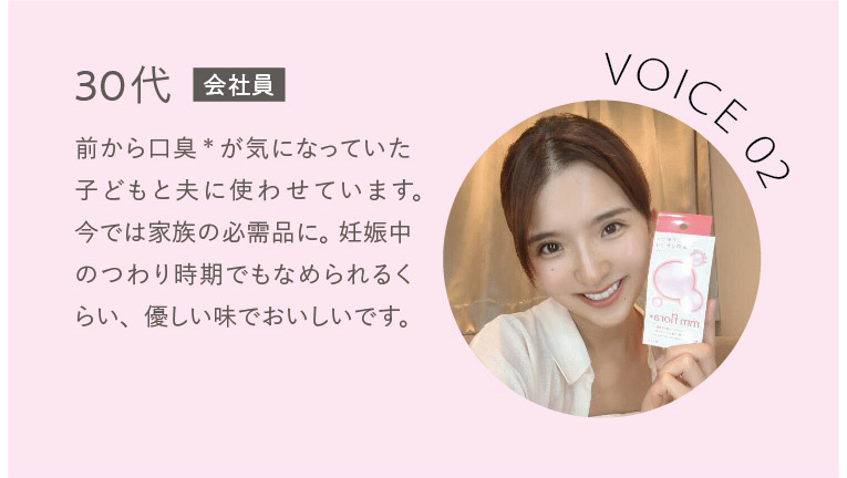VOICE02 30代会社員 前から口臭＊が気になっていた子どもと夫に使わせています。今では家族の必需品に。妊娠中のつわり時期でもなめられるくらい、優しい味でおいしいです。