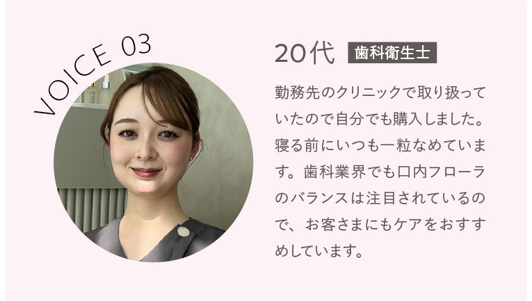 VOICE03 20代歯科衛生士 勤務先のクリニックで取り扱っていたので自分でも購入しました。寝る前にいつも一粒なめています。歯科業界でも口内フローラのバランスは注目されているので、お客さまにもケアをおすすめしています。 ※香りによるマスキング効果