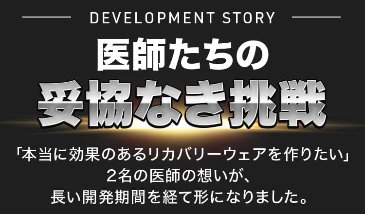 DEVELOPMENT STORY 医師たちの 妥協なき挑戦「本当に効果のあるリカバリーウェアを作りたい」 2名の医師の想いが、長い開発期間を経て形になりました。