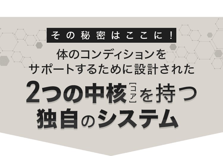 その秘密はここに！体のコンディションを サポートするために設計された 2つの中核 [コア] を持つ 独自のシステム