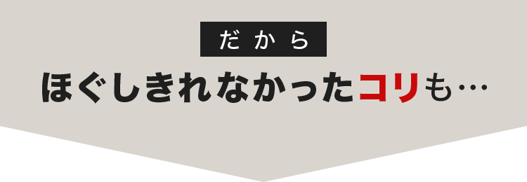 だから ほぐしきれなかったコリも…
