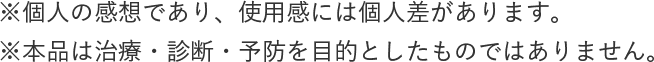 ※個人の感想であり、使用感には個人差があります。※本品は治療・診断・予防を目的としたものではありません。