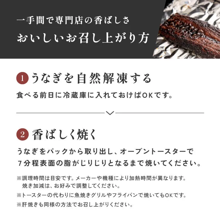 おいしいお召し上がり方 食べる前日に冷蔵庫に入れておけばOKです。うなぎをパックから取り出し、オーブントースターで7分程表面の脂がじりじりとなるまで焼いてください。調理時間は目安です。メーカーや機種により加熱時間が異なります。焼き加減は、お好みで調整してください。トースターの代わりに魚焼きグリルやフライパンで焼いてもOKです。肝焼きも同様の方法でお召し上がりください。