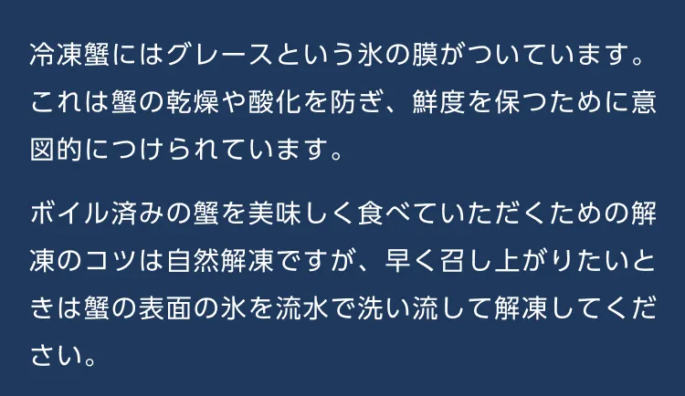 冷凍蟹にはグレースという氷の膜がついています。これは蟹の乾燥や酸化を防ぎ、鮮度を保つために意図的につけられています。ボイル済みの蟹を美味しく食べていただくための解凍のコツは自然解凍ですが、早く召し上がりたいときは蟹の表面の氷を流水で洗い流して解凍してください。