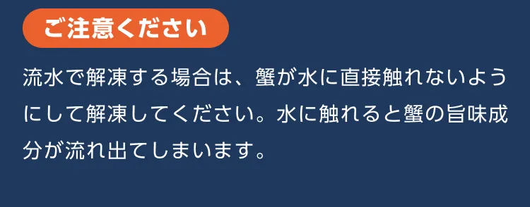ご注意ください 流水で解凍する場合は、蟹が水に直接触れないようにして解凍してください。水に触れると蟹の旨味成分が流れ出てしまいます。