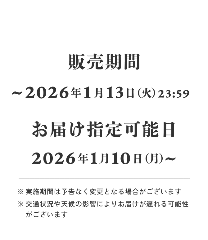 事前予約 2025年12月24日（水）～2026年1月4日（日）23:59 発送開始日 2026年1月5（月）～ お届け指定は2026年1月10日以降のお日にちよりお選びいただけます。 ※実施期間は予告なく変更となる場合がございます ※交通状況や天候の影響によりお届けが遅れる可能性がございます