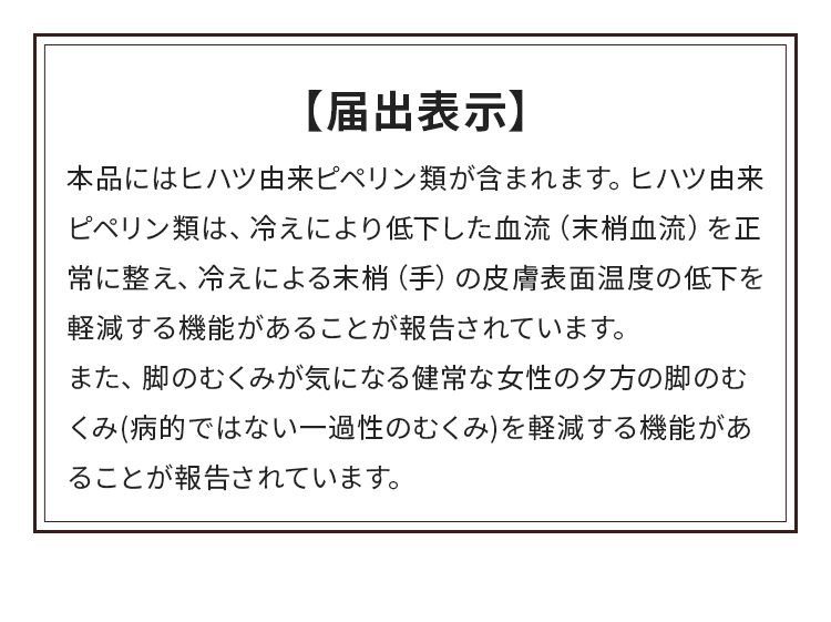 届出表示：本品にはヒハツ由来ピペリン類が含まれます。ヒハツ由来ピペリン類は、冷えにより低下した血流（末梢血流）を正常に整え、冷えによる末梢（手）の皮膚表面温度の低下を軽減する機能があることが報告されています。また、脚のむくみが気になる健常な女性の夕方の脚のむくみ(病的ではない一過性のむくみ)を軽減する機能があることが報告されています。