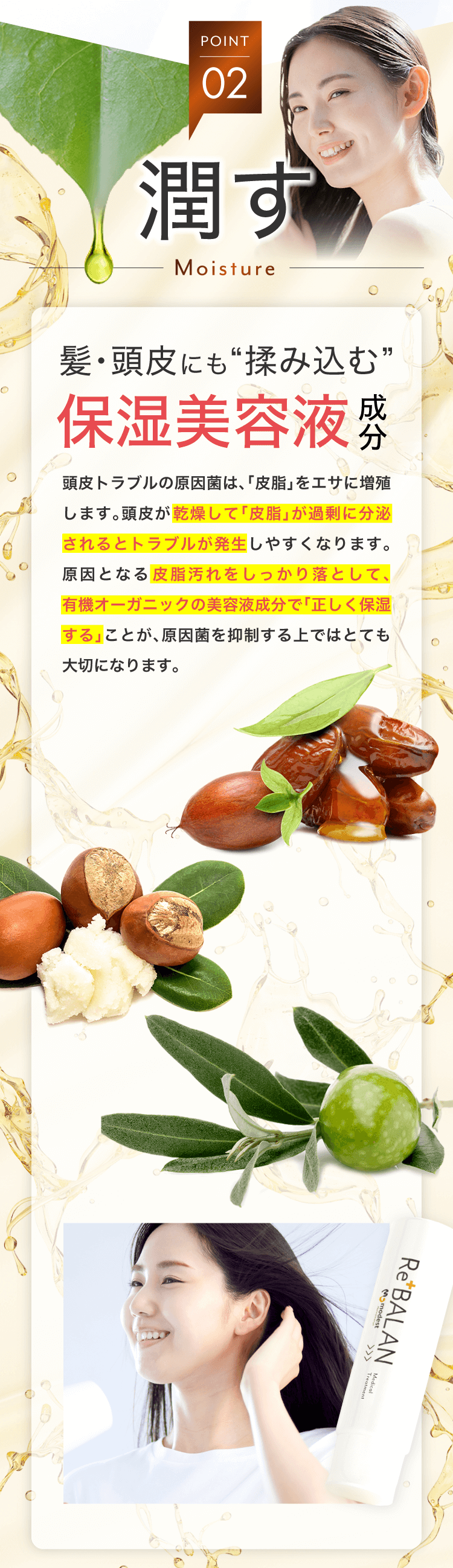 理想的な潤い保湿 潤す 美容液成分配合 有機オーガニック 原因菌は、皮脂を餌に増殖します。頭皮が乾燥して皮脂が過剰に分泌されると皮膚トラブルは発生します。原因となる皮脂汚れをしっかり落とし、正しく保湿することが、原因菌を抑制すること上ではとても大切になります。 ホホバ種子エキス 皮脂洗浄・保湿 シアバター 抗酸化・抗炎症 オーガニックオリーブ 頭皮クレンジング