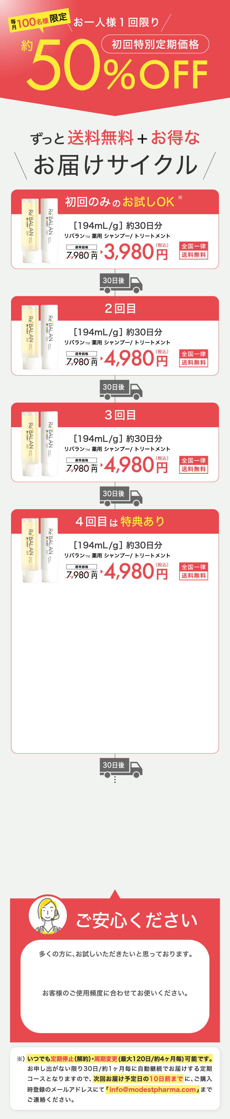 ずっと送料無料+お得なReBALANのお届けサイクル 1回目約30日分 2回目約30日分 3回目以降 約30日分 ※集中ケアコースは、各一本ずつ(シャンプー&トリートメント/30日分)を30日毎、送料無料で自動でお届けする定期コースです ※初回は41%OFFの3980円(税込)でお届けいたします ※2回目以降は20%OFFの5380(税込)でお届けいたします ※定期購入回数の縛りはございません。1回のご購入でも、定期停止・周期変更が可能です。 ※定期停止のお申し出がない限り定期便は自動継続となります ※定期停止・周期変更する場合は、次回発送予定日の10日前までに、ご購入時登録のメールアドレスにてinfo@modestpharma.comまでご連絡ください。※お客様のご都合による返品はご遠慮いただいておりますので、ご了承ください。ご確認の上ご注文お願いいたします