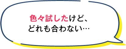 色々試したけど、どれも合わない...