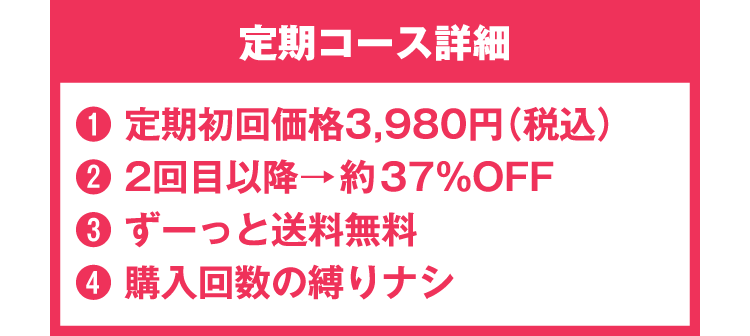 定期コース詳細 ①定期初回価格3980円(税込)②2回目以降→37%OFF ③ずーっと送料無料 ④購入回数の縛り無し