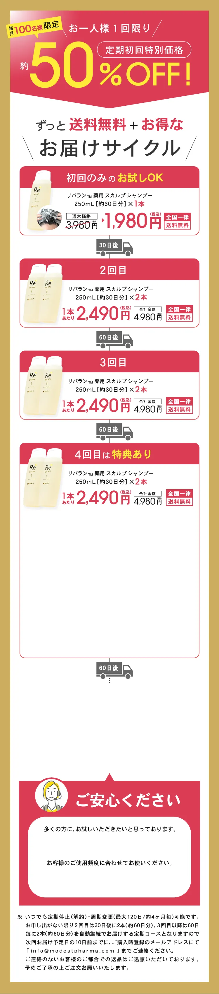 ずっと送料無料+お得なReBALANのお届けサイクル 1回目約30日分 2回目約30日分 3回目以降 約30日分 ※集中ケアコースは、各一本ずつ(シャンプー&トリートメント/30日分)を30日毎、送料無料で自動でお届けする定期コースです ※初回は41%OFFの3980円(税込)でお届けいたします ※2回目以降は20%OFFの5380(税込)でお届けいたします ※定期購入回数の縛りはございません。1回のご購入でも、定期停止・周期変更が可能です。 ※定期停止のお申し出がない限り定期便は自動継続となります ※定期停止・周期変更する場合は、次回発送予定日の10日前までに、ご購入時登録のメールアドレスにてinfo@modestpharma.comまでご連絡ください。※お客様のご都合による返品はご遠慮いただいておりますので、ご了承ください。ご確認の上ご注文お願いいたします