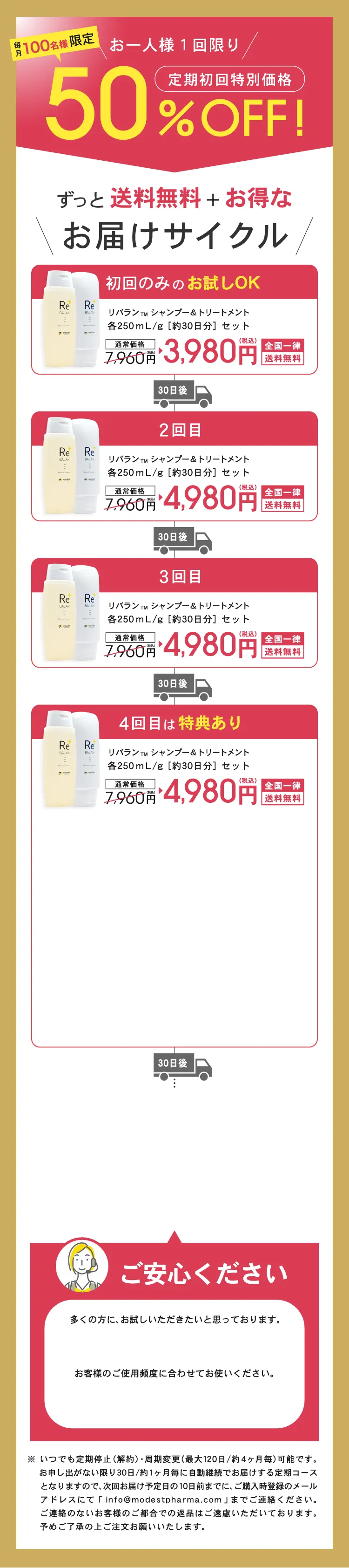 ずっと送料無料+お得なReBALANのお届けサイクル 1回目約30日分 2回目約30日分 3回目以降 約30日分 ※集中ケアコースは、各一本ずつ(シャンプー&トリートメント/30日分)を30日毎、送料無料で自動でお届けする定期コースです ※初回は41%OFFの3980円(税込)でお届けいたします ※2回目以降は20%OFFの5380(税込)でお届けいたします ※定期購入回数の縛りはございません。1回のご購入でも、定期停止・周期変更が可能です。 ※定期停止のお申し出がない限り定期便は自動継続となります ※定期停止・周期変更する場合は、次回発送予定日の10日前までに、ご購入時登録のメールアドレスにてinfo@modestpharma.comまでご連絡ください。※お客様のご都合による返品はご遠慮いただいておりますので、ご了承ください。ご確認の上ご注文お願いいたします