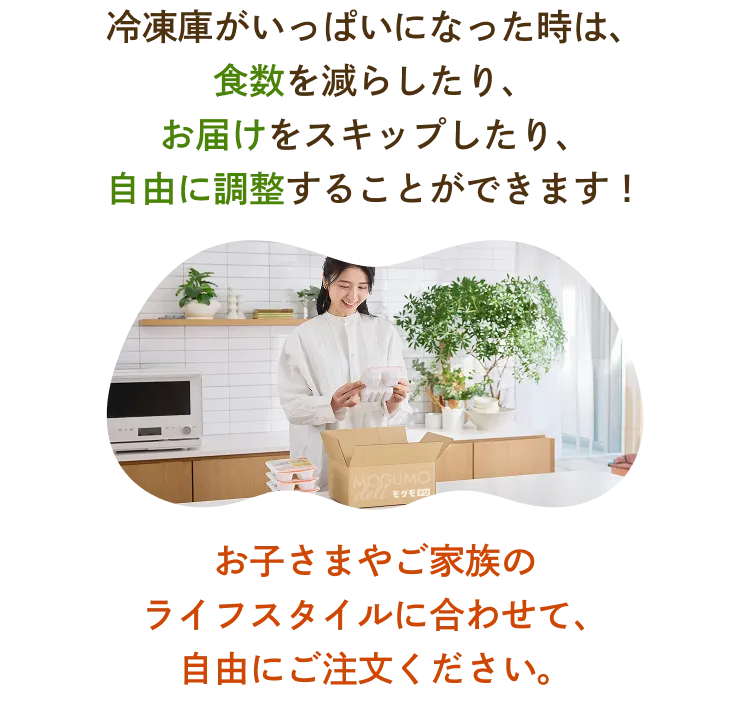 冷凍庫がいっぱいになった時は、注文数を減らしたり、お届けをスキップしたり、自由に調整することができます！お子さまやご家族のライフスタイルに合わせて、自由にご注文ください。