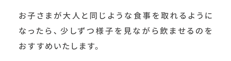 お子さまが大人と同じような食事を取れるようになったら、少しずつ様子を見ながら飲ませるのをおすすめいたします。