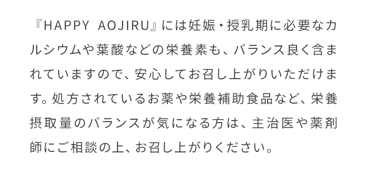『HAPPY AOJIRU』には妊娠・授乳期に必要なカルシウムや葉酸などの栄養素も、バランス良く含まれていますので、安心してお召し上がりいただけます。