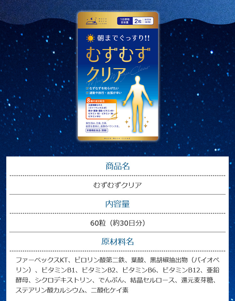 商品名 むずむずクリア 内容量60粒（約30日分） 原材料名ファーベックスKT、ピロリン酸第二鉄、葉酸、黒胡椒抽出物（バイオペリン）、ビタミンB1、ビタミンB2、ビタミンB6、ビタミンB12、亜鉛酵母、シクロデキストリン、でんぷん、結晶セルロース、還元麦芽糖、ステアリン酸カルシウム、二酸化ケイ素