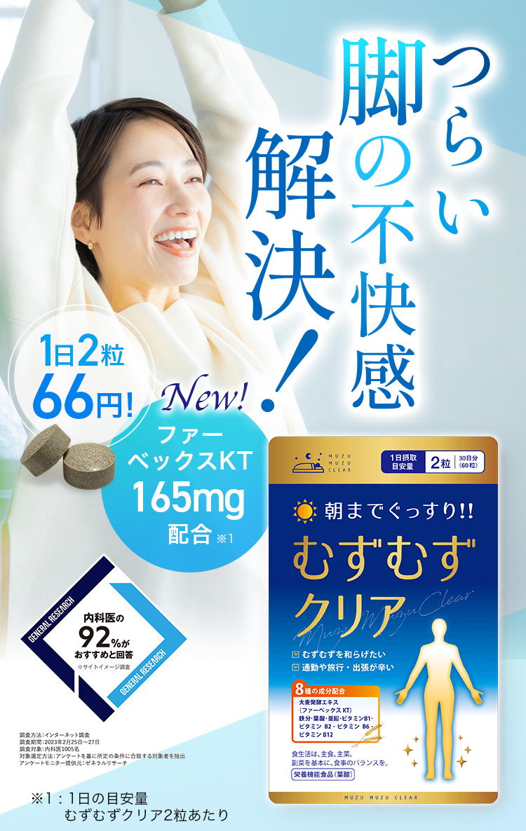 つらい 脚の不快感解決！ 1日2粒66円！ NEW ファーベックスKT 165mg配合※1 内科医の92％がおすすめと回答 ※サイトイメージ調査 調査方法：インターネット調査 調査期間：2023年2月25日から27日 調査対象：内科医1005名 対象選定方法：アンケートを基に所定の条件に合致する対象者を抽出 アンケートモニター提供元：ゼネラルリサーチ ※1：1日の目安量 むずむずクリア2粒あたり