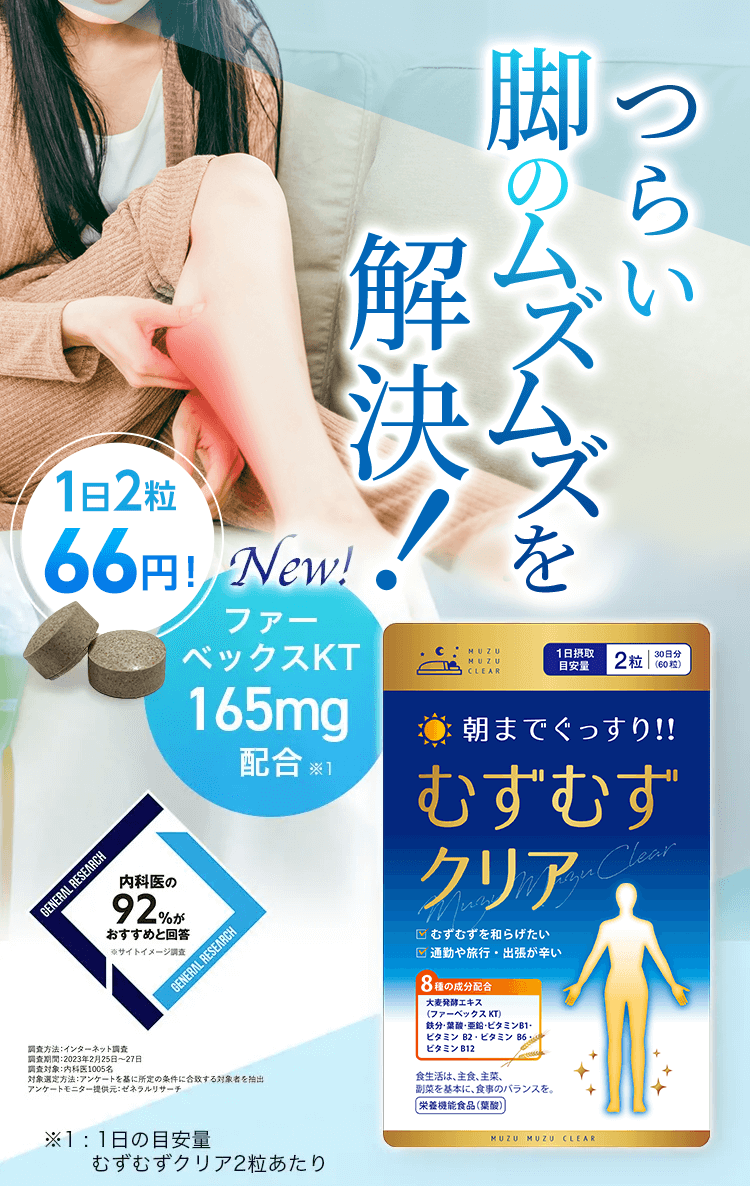 つらい 脚の不快感解決！ 1日2粒66円！ NEW ファーベックスKT 165mg配合※1 内科医の92％がおすすめと回答 ※サイトイメージ調査 調査方法：インターネット調査 調査期間：2023年2月25日から27日 調査対象：内科医1005名 対象選定方法：アンケートを基に所定の条件に合致する対象者を抽出 アンケートモニター提供元：ゼネラルリサーチ ※1：1日の目安量 むずむずクリア2粒あたり