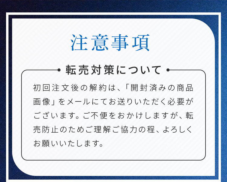 注意事項 転売対策について 初回注文後の解約は、「開封済みの商品画像」をメールにてお送りいただく必要がございます。ご不便をおかけしますが、転売防止のためご理解ご協力の程、よろしくお願いいたします。