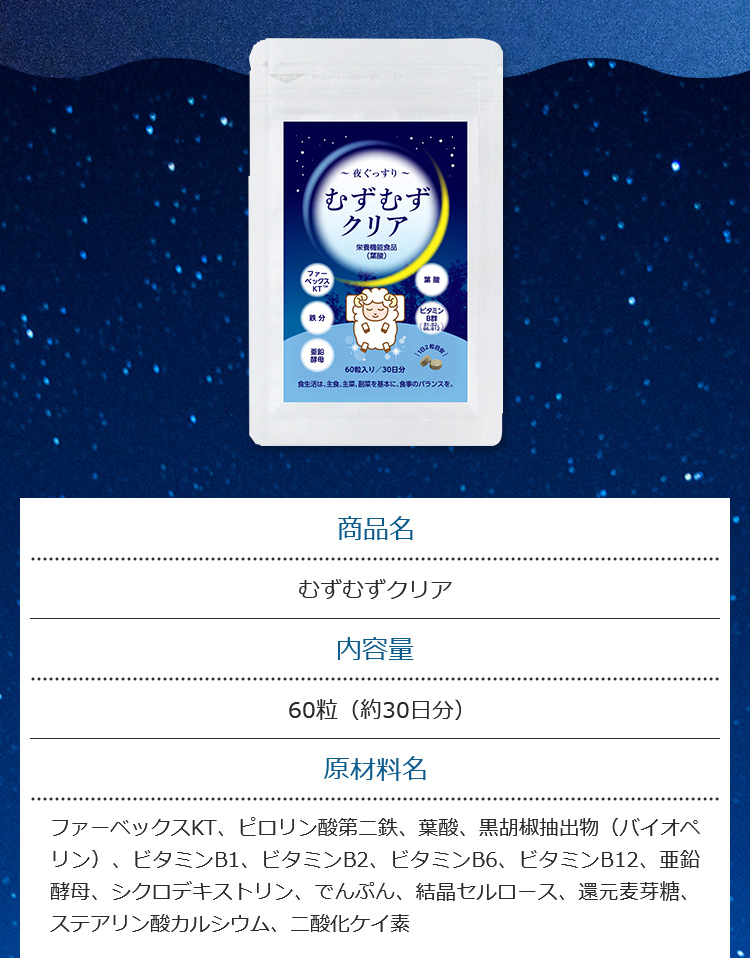 商品名 むずむずクリア 内容量60粒（約30日分） 原材料名ファーベックスKT、ピロリン酸第二鉄、葉酸、黒胡椒抽出物（バイオペリン）、ビタミンB1、ビタミンB2、ビタミンB6、ビタミンB12、亜鉛酵母、シクロデキストリン、でんぷん、結晶セルロース、還元麦芽糖、ステアリン酸カルシウム、二酸化ケイ素