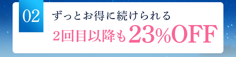 02 ずっとお得に続けられる 2回目以降も23％OFF